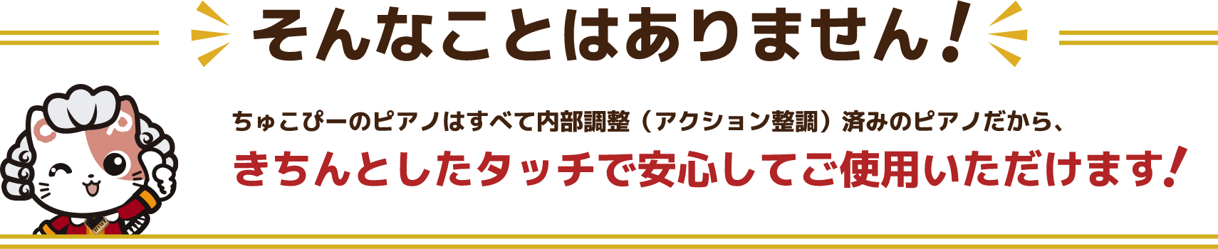 そんなことはありません！ちゅこぴーのピアノはすべて内部調整（アクション整調）済みのピアノだから、きちんとしたタッチで安心してご使用いただけます！